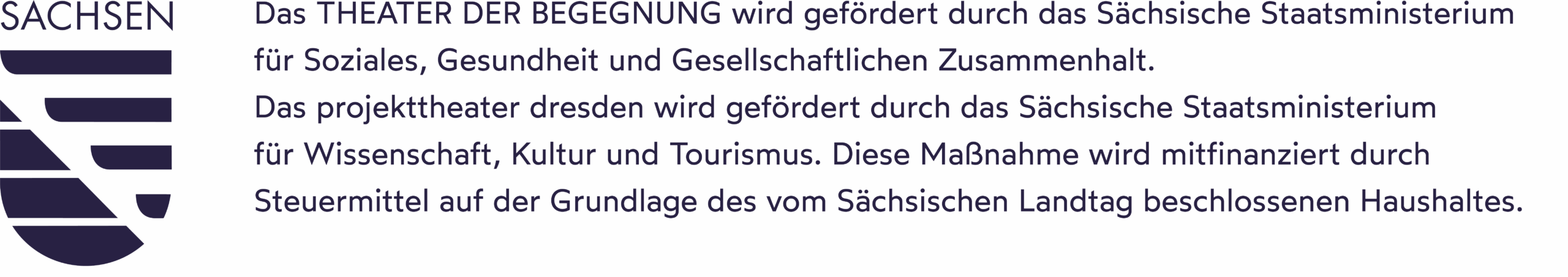Logo des Landes Sachsen zeigt auf der linken Seite ein blau eingefärbtes Wappen des Landes Sachsen. Rechts daneben steht in der selben Farbe der Schriftzug "Das THEATER DER BEGEGNUNG wird gefördert durch das Sächsische Staatsministerium für Soziales, Gesundheit und Gesellschaftlichen Zusammenhalt. Das projekttheater dresden wird gefördert durch das Sächsische Staatsministerium für Wissenschaft, Kultur und Tourismus. Diese Maßnahme wird mitfinanziert durch Steuermittel auf der Grundlage des vom Sächsischen Landtag beschlossenen Haushaltes."